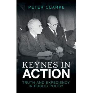 Keynes in Action: Truth and Expediency in Public Policy -- Peter Clarke